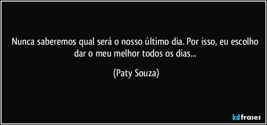 Nunca saberemos qual será o nosso último dia. Por isso, eu escolho dar o meu melhor todos os dias... (Paty Souza)