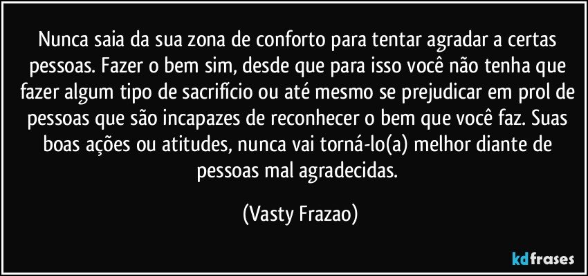 Nunca saia da sua zona de conforto para tentar  agradar a certas pessoas. Fazer o bem sim, desde que para  isso você não tenha que fazer algum tipo de sacrifício ou até mesmo se prejudicar em prol de pessoas que são incapazes de reconhecer o bem que você faz. Suas boas ações ou atitudes,  nunca vai torná-lo(a) melhor diante de pessoas mal agradecidas. (Vasty Frazao)