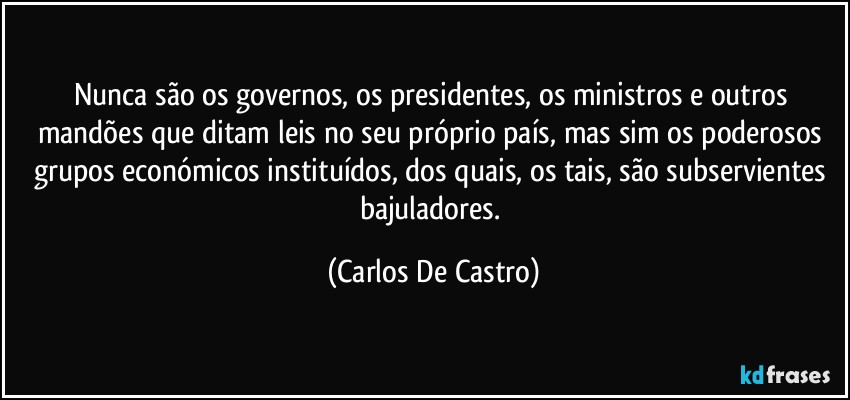 Nunca são os governos, os presidentes, os ministros e outros mandões que ditam leis no seu próprio país, mas sim os poderosos grupos económicos instituídos, dos quais, os tais, são subservientes bajuladores. (Carlos De Castro)