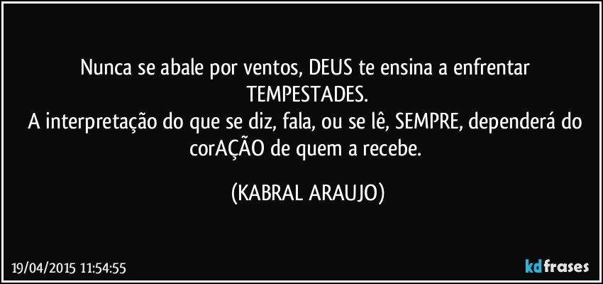 Nunca se abale por ventos, DEUS te ensina a enfrentar TEMPESTADES.
A interpretação do que se diz, fala, ou se lê, SEMPRE, dependerá do corAÇÃO de quem a recebe. (KABRAL ARAUJO)