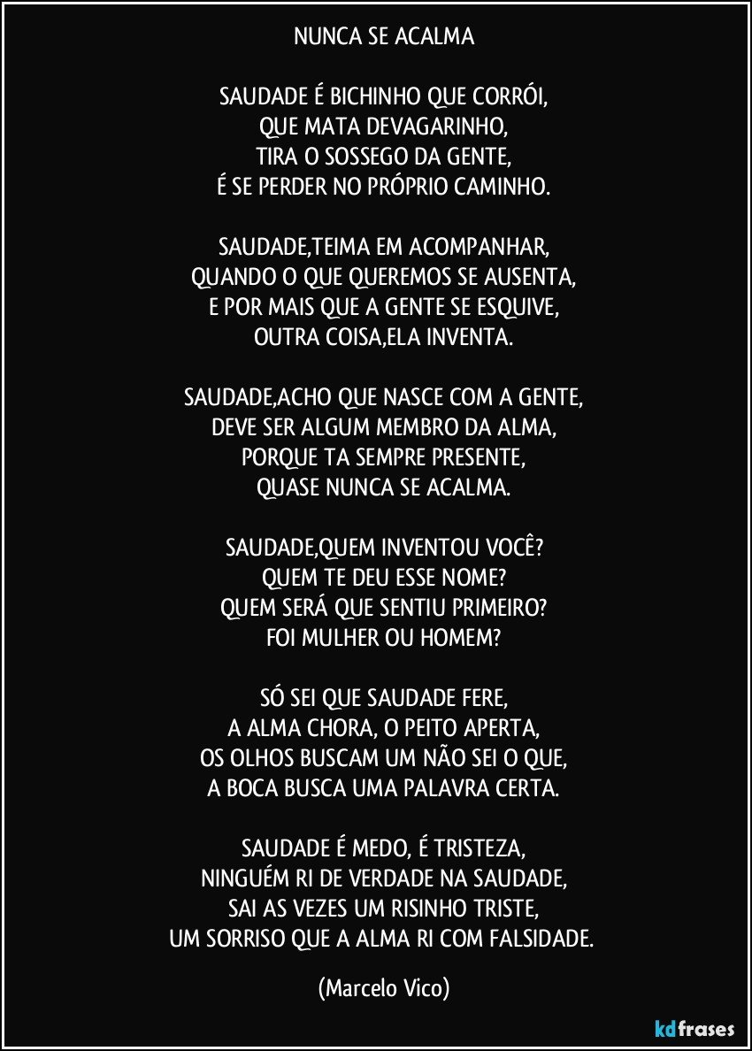 NUNCA SE ACALMA

SAUDADE É BICHINHO QUE CORRÓI,
QUE MATA DEVAGARINHO,
TIRA O SOSSEGO DA GENTE,
É SE PERDER NO PRÓPRIO CAMINHO.

SAUDADE,TEIMA EM ACOMPANHAR,
QUANDO O QUE QUEREMOS SE AUSENTA,
E POR MAIS QUE A GENTE SE ESQUIVE,
OUTRA COISA,ELA INVENTA.

SAUDADE,ACHO QUE NASCE COM A GENTE,
DEVE SER ALGUM MEMBRO DA ALMA,
PORQUE TA SEMPRE PRESENTE,
QUASE NUNCA SE ACALMA.

SAUDADE,QUEM INVENTOU VOCÊ?
QUEM TE DEU ESSE NOME?
QUEM SERÁ QUE SENTIU PRIMEIRO?
FOI MULHER OU HOMEM?

SÓ SEI QUE SAUDADE FERE,
A ALMA CHORA, O PEITO APERTA,
OS OLHOS BUSCAM UM NÃO SEI O QUE,
A BOCA BUSCA UMA PALAVRA CERTA.

SAUDADE É MEDO, É TRISTEZA,
NINGUÉM RI DE VERDADE NA SAUDADE,
SAI AS VEZES UM RISINHO TRISTE,
UM SORRISO QUE A ALMA RI COM FALSIDADE. (Marcelo Vico)