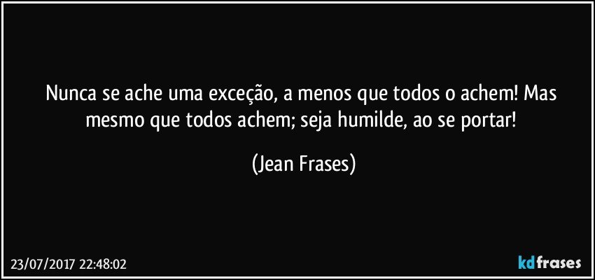 Nunca se ache uma exceção, a menos que todos o achem! Mas mesmo que todos achem; seja humilde, ao se portar! (Jean Frases)