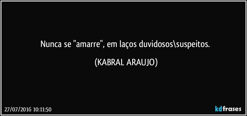 Nunca se "amarre", em laços duvidosos\suspeitos. (KABRAL ARAUJO)