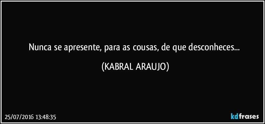 Nunca se apresente, para as cousas, de que desconheces... (KABRAL ARAUJO)