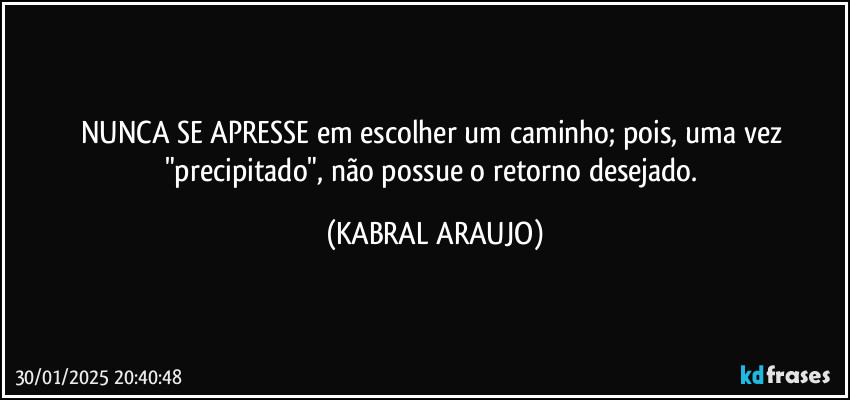 NUNCA SE APRESSE em escolher um caminho; pois, uma vez "precipitado", não possue o retorno desejado. (KABRAL ARAUJO)