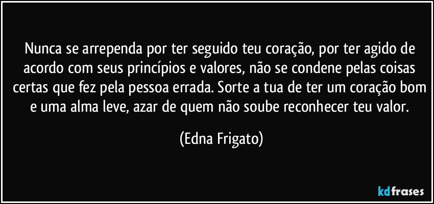 Nunca se arrependa por ter seguido teu coração, por ter agido de acordo com seus princípios e valores, não se condene pelas coisas certas que fez pela pessoa errada. Sorte a tua de ter um coração bom e uma alma leve, azar de quem não soube reconhecer teu valor. (Edna Frigato)