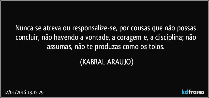 Nunca se atreva ou responsalize-se, por cousas que não possas concluir, não havendo a vontade, a coragem e, a disciplina; não assumas, não te produzas como os tolos. (KABRAL ARAUJO)