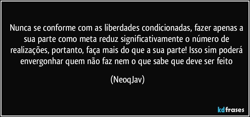 Nunca se conforme com as liberdades condicionadas, fazer apenas a sua parte como meta reduz significativamente o número de realizações, portanto, faça mais do que a sua parte! Isso sim poderá envergonhar quem não faz nem o que sabe que deve ser feito (NeoqJav)