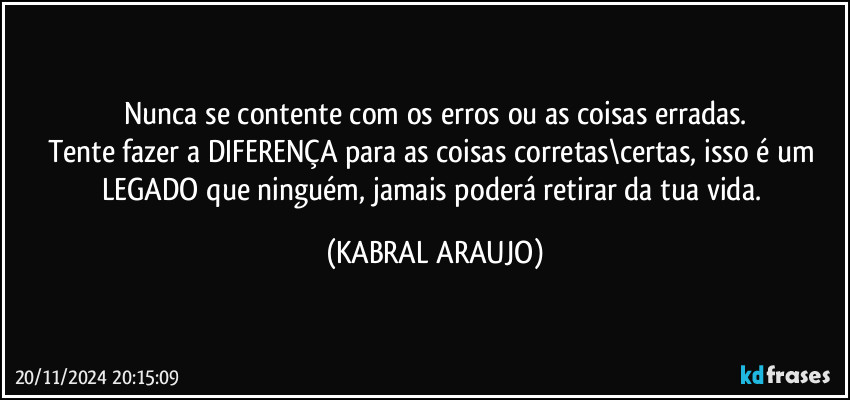 Nunca se contente com os erros ou as coisas erradas.
Tente fazer a DIFERENÇA para as coisas corretas\certas, isso é um LEGADO que ninguém, jamais poderá retirar da tua vida. (KABRAL ARAUJO)