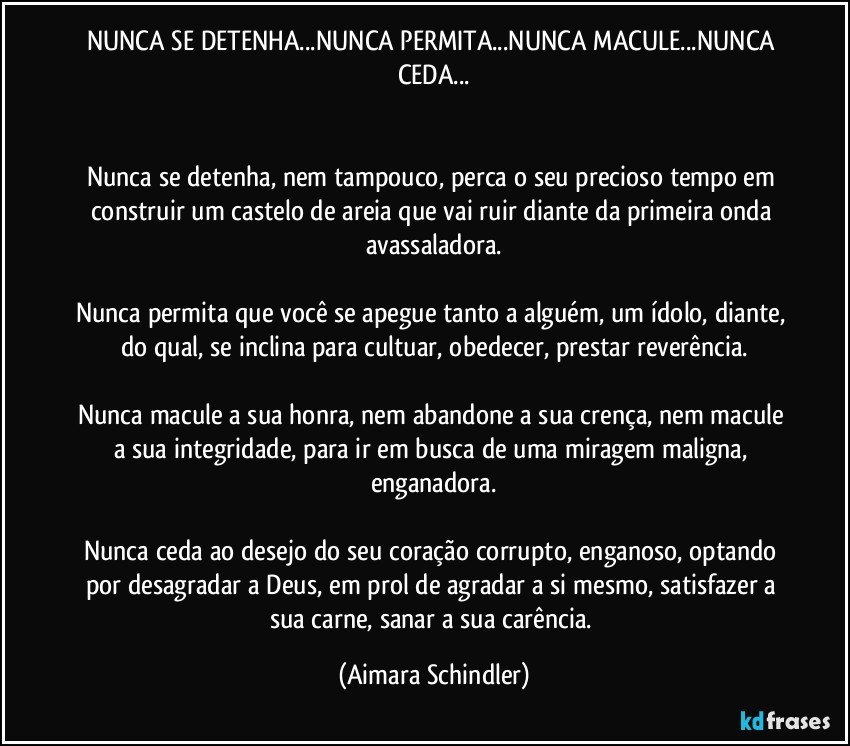 NUNCA SE DETENHA...NUNCA PERMITA...NUNCA MACULE...NUNCA CEDA...


Nunca se detenha, nem tampouco, perca o seu precioso tempo em construir um castelo de areia que vai ruir diante da primeira onda avassaladora.

Nunca permita que você se apegue tanto a alguém, um ídolo, diante, do qual, se inclina para cultuar, obedecer, prestar reverência.

Nunca macule a sua honra, nem abandone a sua crença, nem macule a sua integridade, para ir em busca de uma miragem maligna, enganadora.

Nunca ceda ao desejo do seu coração corrupto, enganoso, optando por desagradar a Deus, em prol de agradar a si mesmo, satisfazer a sua carne, sanar a sua carência. (Aimara Schindler)