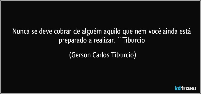 Nunca se deve cobrar de alguém aquilo que nem você ainda está preparado a realizar. ´´Tiburcio (Gerson Carlos Tiburcio)