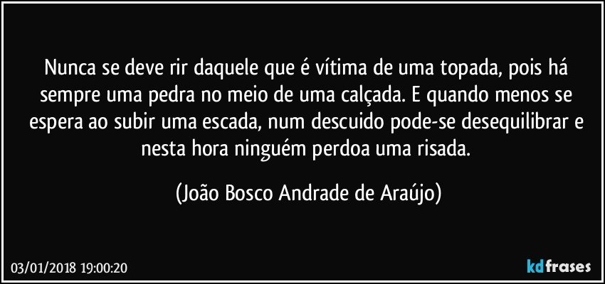 Nunca se deve rir daquele que é vítima de uma topada, pois há sempre uma pedra no meio de uma calçada. E quando menos se espera ao subir uma escada, num descuido pode-se desequilibrar e nesta hora ninguém perdoa uma risada. (João Bosco Andrade de Araújo)