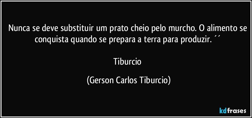 Nunca se deve substituir um prato cheio pelo murcho. O alimento se conquista quando se prepara a terra para produzir. ´´ 

Tiburcio (Gerson Carlos Tiburcio)