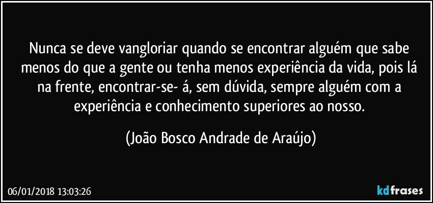 Nunca se deve vangloriar quando se encontrar alguém que sabe menos do que a gente ou tenha menos experiência da vida, pois lá na frente, encontrar-se- á, sem dúvida, sempre alguém com a experiência e conhecimento superiores ao nosso. (João Bosco Andrade de Araújo)