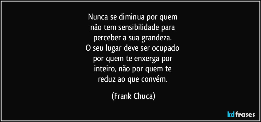 Nunca se diminua por quem 
não tem sensibilidade para 
perceber a sua grandeza. 
O seu lugar deve ser ocupado 
por quem te enxerga por 
inteiro, não por quem te 
reduz ao que convém. (Frank Chuca)