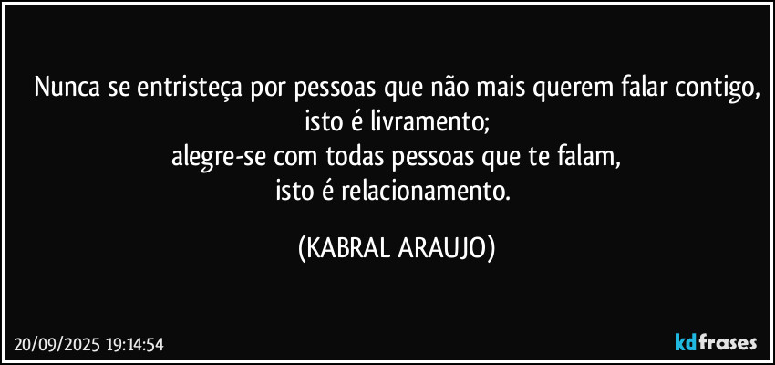 Nunca se entristeça por pessoas que não mais querem falar contigo,
isto é livramento;
alegre-se com todas pessoas que te falam,
isto é relacionamento. (KABRAL ARAUJO)