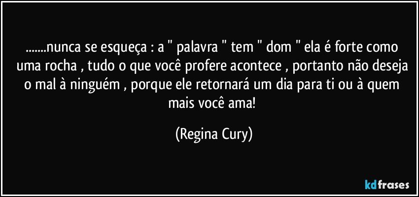 ...nunca se esqueça : a " palavra "  tem " dom " ela  é forte como uma rocha , tudo o que você profere  acontece  , portanto não deseja o  mal à ninguém , porque ele retornará um dia para ti ou à quem mais você ama! (Regina Cury)