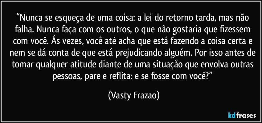 “Nunca se esqueça de uma coisa: a lei do retorno tarda, mas não falha. Nunca faça com os outros, o que não gostaria que fizessem com você. Ás vezes, você até acha que está fazendo a coisa certa e nem se dá conta de que está prejudicando alguém. Por isso antes de tomar qualquer atitude diante de uma situação que envolva outras pessoas, pare e reflita: e se fosse com você?” (Vasty Frazao)