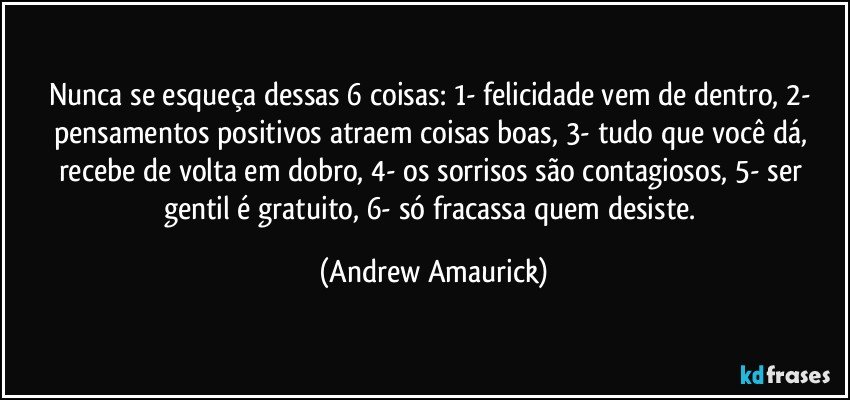 Nunca se esqueça dessas 6 coisas: 1- felicidade vem de dentro, 2- pensamentos positivos atraem coisas boas, 3- tudo que você dá, recebe de volta em dobro, 4- os sorrisos são contagiosos, 5- ser gentil é gratuito, 6- só fracassa quem desiste. (Andrew Amaurick)