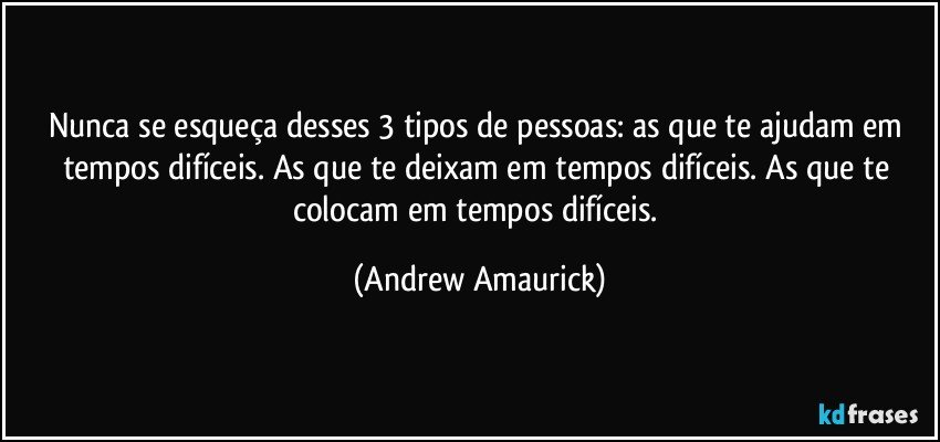 Nunca se esqueça desses 3 tipos de pessoas: as que te ajudam em tempos difíceis. As que te deixam em tempos difíceis. As que te colocam em tempos difíceis. (Andrew Amaurick)