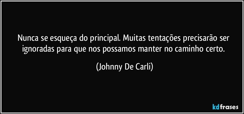 Nunca se esqueça do principal. Muitas tentações precisarão ser ignoradas para que nos possamos manter no caminho certo. (Johnny De Carli)