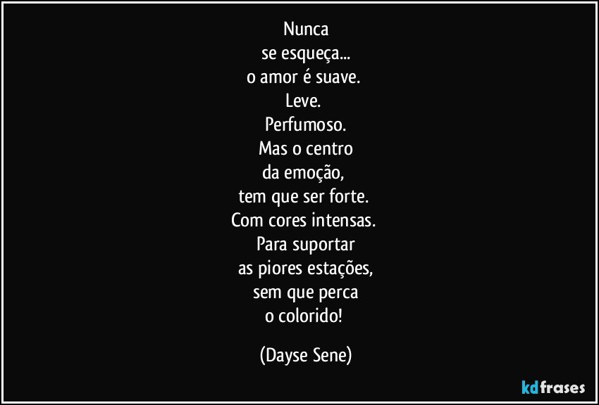 Nunca
se esqueça...
o amor é suave. 
Leve. 
Perfumoso.
Mas o centro
da emoção, 
tem que ser forte. 
Com cores intensas. 
Para suportar
as piores estações,
sem que perca
o colorido! (Dayse Sene)