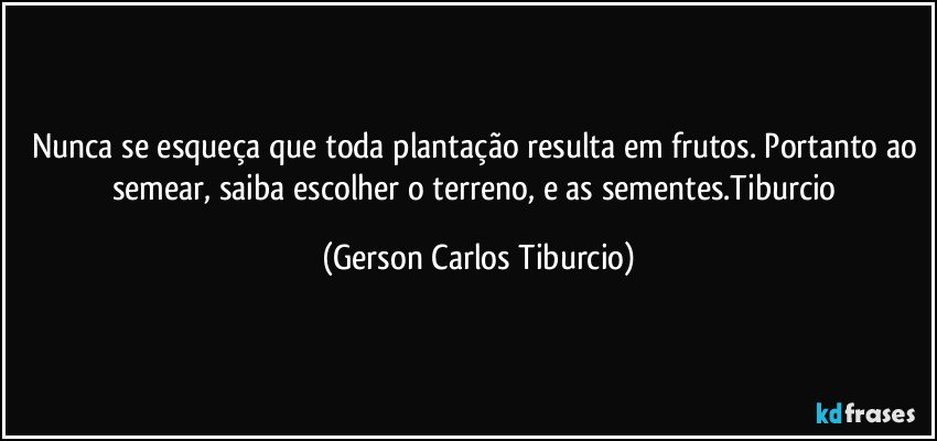 Nunca se esqueça que toda plantação resulta em frutos. Portanto ao semear, saiba escolher o terreno, e as sementes.Tiburcio (Gerson Carlos Tiburcio)