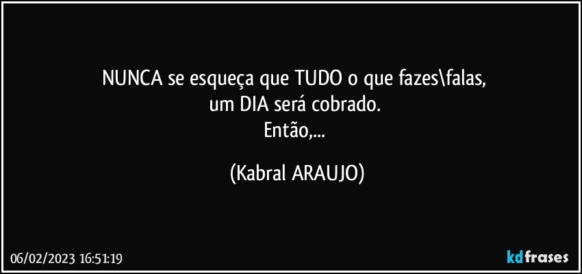 NUNCA se esqueça que TUDO o que fazes\falas, 
um DIA será cobrado. 
Então,... (KABRAL ARAUJO)