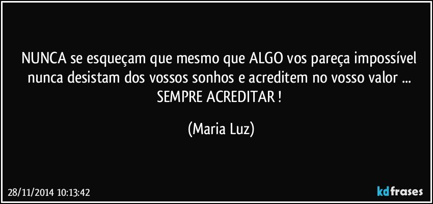 NUNCA se esqueçam que mesmo que ALGO vos pareça impossível nunca desistam dos vossos sonhos e acreditem no vosso valor ... SEMPRE ACREDITAR ! (Maria Luz)