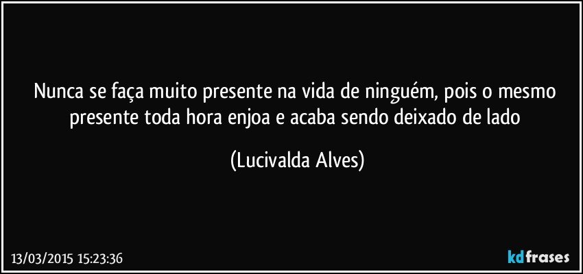Nunca se faça muito presente na vida de ninguém, pois o mesmo presente toda hora enjoa e acaba sendo deixado de lado (Lucivalda Alves)