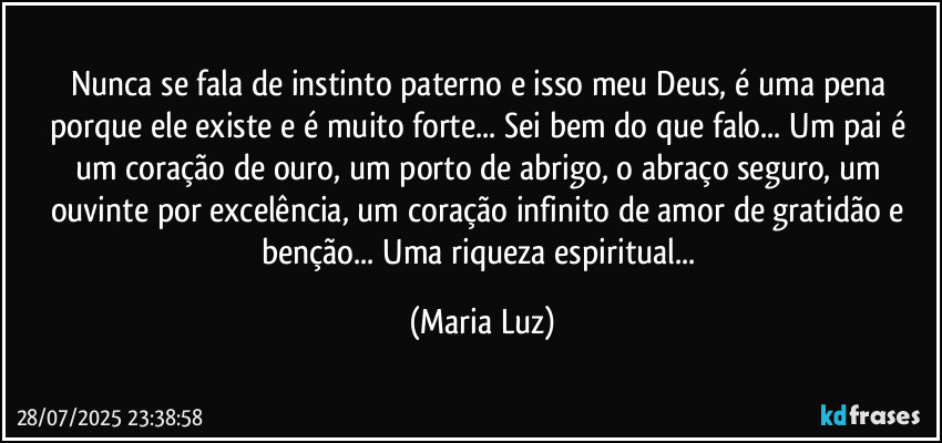 Nunca se fala de instinto paterno e isso meu Deus, é uma pena porque ele existe e é muito forte... Sei bem do que falo... Um pai é um coração de ouro, um porto de abrigo, o abraço seguro, um ouvinte por excelência, um coração infinito de amor de gratidão e benção... Uma riqueza espiritual... (Maria Luz)