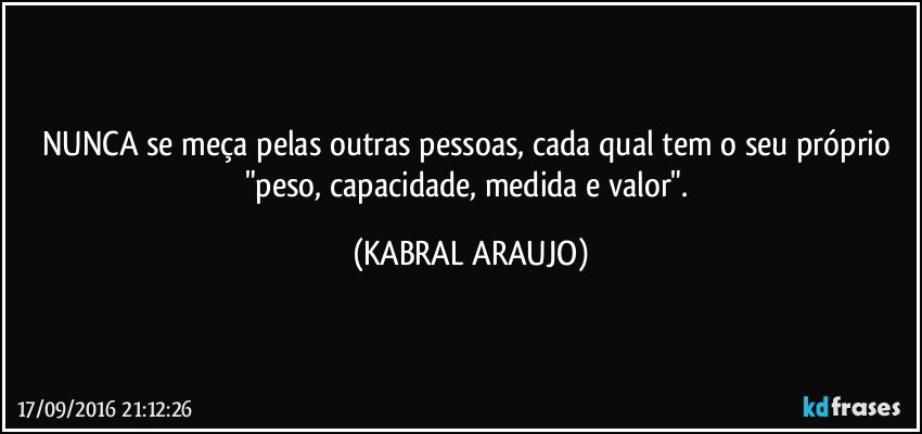 NUNCA se meça pelas outras pessoas, cada qual tem o seu próprio "peso, capacidade, medida e valor". (KABRAL ARAUJO)