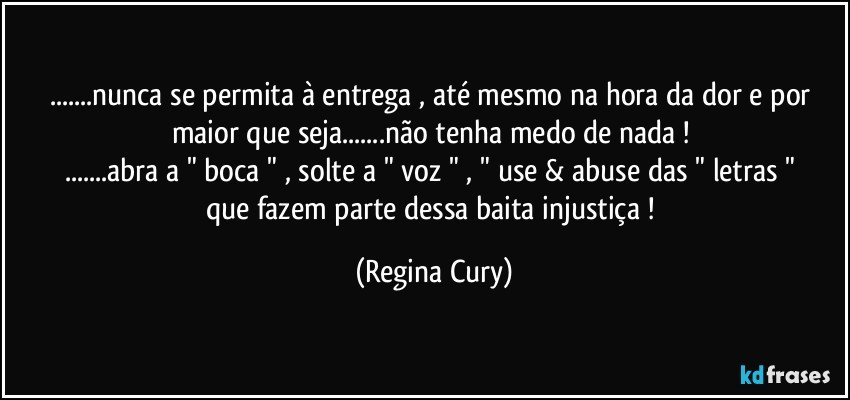 ...nunca se permita à  entrega , até mesmo na hora da dor e por maior que seja...não tenha medo de nada ! 
...abra a " boca " , solte a " voz "  ,   " use   & abuse das " letras "  que fazem   parte dessa baita injustiça ! (Regina Cury)