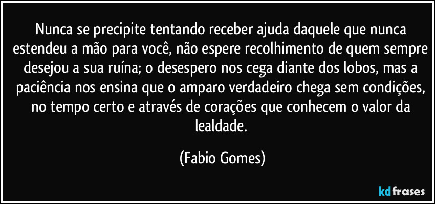 Nunca se precipite tentando receber ajuda daquele que nunca estendeu a mão para você, não espere recolhimento de quem sempre desejou a sua ruína; o desespero nos cega diante dos lobos, mas a paciência nos ensina que o amparo verdadeiro chega sem condições, no tempo certo e através de corações que conhecem o valor da lealdade. (Fabio Gomes)