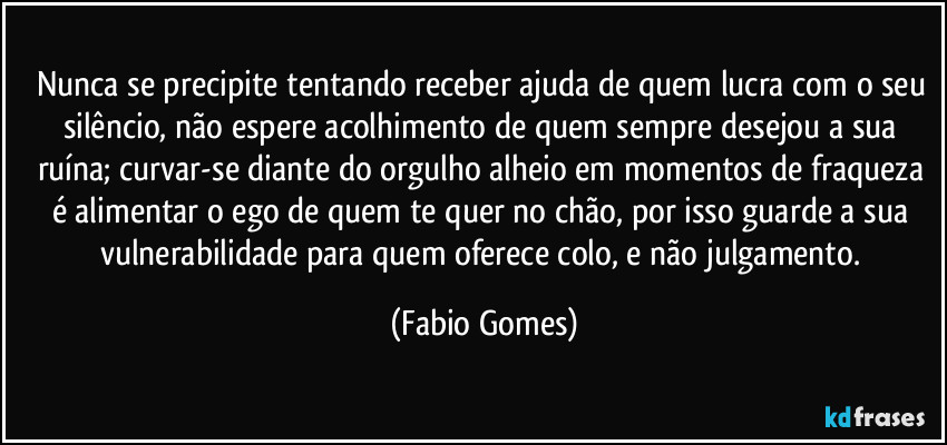 Nunca se precipite tentando receber ajuda de quem lucra com o seu silêncio, não espere acolhimento de quem sempre desejou a sua ruína; curvar-se diante do orgulho alheio em momentos de fraqueza é alimentar o ego de quem te quer no chão, por isso guarde a sua vulnerabilidade para quem oferece colo, e não julgamento. (Fabio Gomes)