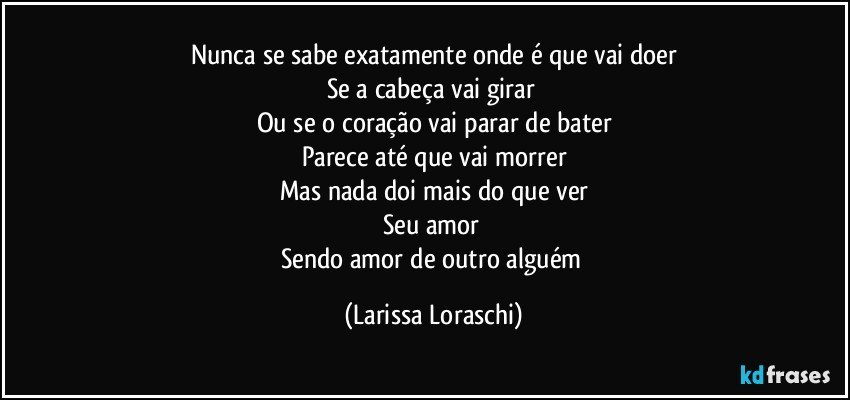 Nunca se sabe exatamente onde é que vai doer
Se a cabeça vai girar 
Ou se o coração vai parar de bater
Parece até que vai morrer
Mas nada doi mais do que ver
Seu amor 
Sendo amor de outro alguém (Larissa Loraschi)
