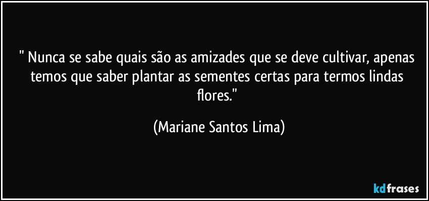" Nunca se sabe quais são as amizades que se deve cultivar, apenas temos que saber plantar as sementes certas para termos lindas flores." (Mariane Santos Lima)
