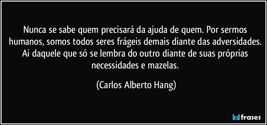 Nunca se sabe quem precisará da ajuda de quem. Por sermos humanos, somos todos seres frágeis demais diante das adversidades. Ai daquele que só se lembra do outro diante de suas próprias necessidades e mazelas. (Carlos Alberto Hang)