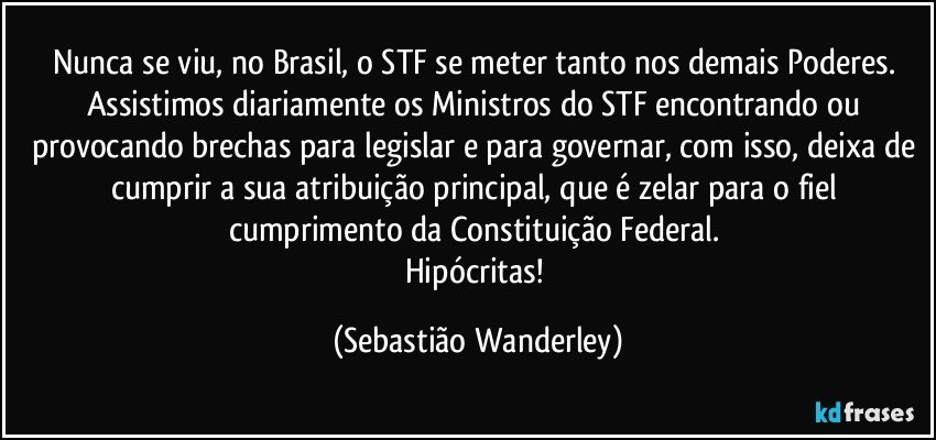 Nunca se viu, no Brasil, o STF se meter tanto nos demais Poderes. 
Assistimos diariamente os Ministros do STF encontrando ou provocando brechas para legislar e para governar, com isso, deixa de cumprir a sua atribuição principal, que é zelar para o fiel cumprimento da Constituição Federal. 
Hipócritas! (Sebastião Wanderley)