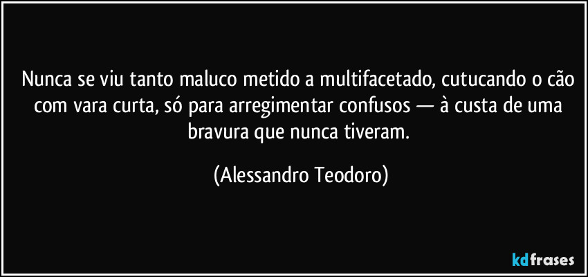 Nunca se viu tanto maluco metido a multifacetado, cutucando o cão com vara curta, só para arregimentar confusos — à custa de uma bravura que nunca tiveram. (Alessandro Teodoro)