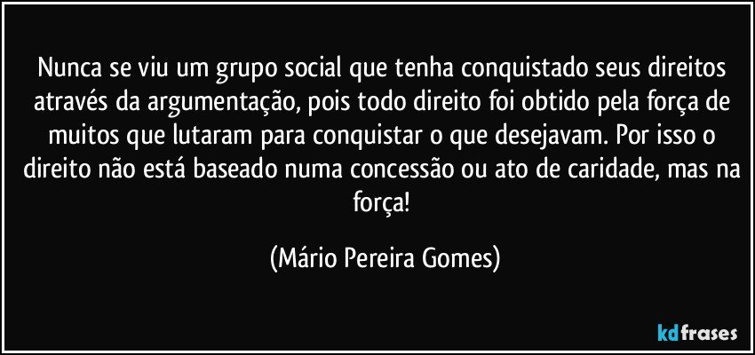 Nunca se viu um grupo social que tenha conquistado seus direitos através da argumentação, pois todo direito foi obtido pela força de muitos que lutaram para conquistar o que desejavam. Por isso o direito não está baseado numa concessão ou ato de caridade, mas na força! (Mário Pereira Gomes)