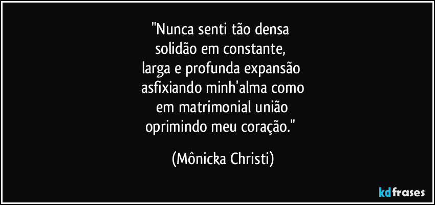 "Nunca senti tão densa 
solidão em constante, 
larga e profunda expansão 
asfixiando minh'alma como
 em matrimonial união 
oprimindo meu coração." (Mônicka Christi)