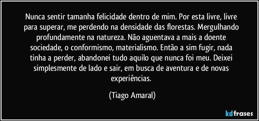 Nunca sentir tamanha felicidade dentro de mim. Por esta livre, livre para superar, me perdendo na densidade das florestas. Mergulhando profundamente na natureza. Não aguentava a mais a doente sociedade, o conformismo, materialismo. Então a sim fugir, nada tinha a perder, abandonei tudo aquilo que nunca foi meu. Deixei simplesmente de lado e sair, em busca de aventura e de novas experiências. (Tiago Amaral)