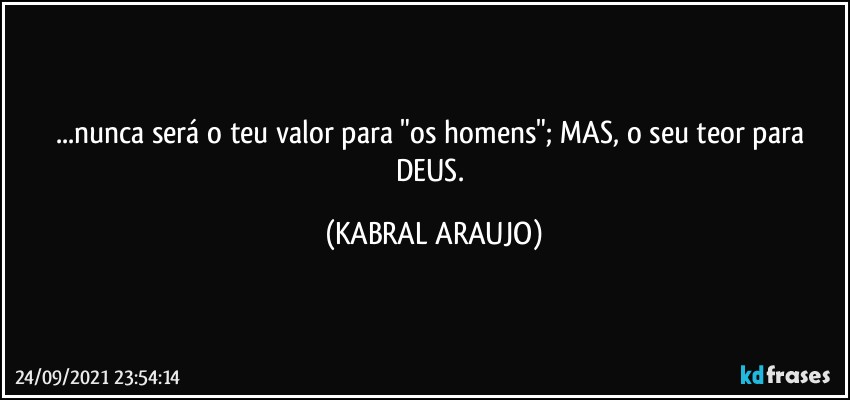 ...nunca será o teu valor para "os homens"; MAS, o seu teor para DEUS. (KABRAL ARAUJO)