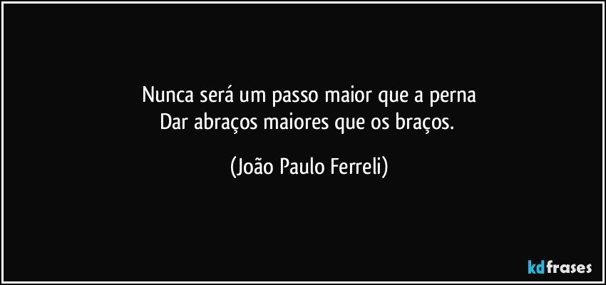 Nunca será um passo maior que a perna
Dar abraços maiores que os braços. (João Paulo Ferreli)