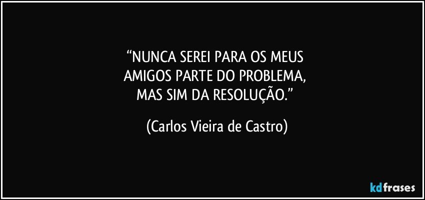 “NUNCA SEREI PARA OS MEUS 
AMIGOS PARTE DO PROBLEMA, 
MAS SIM DA RESOLUÇÃO.” (Carlos Vieira de Castro)