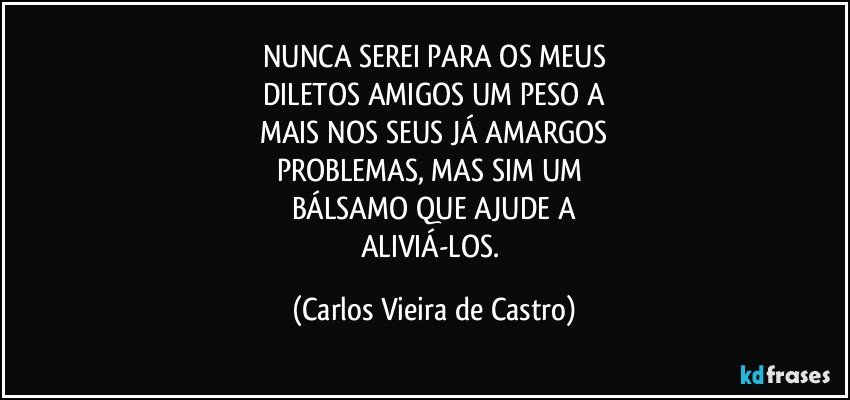 NUNCA SEREI PARA OS MEUS
DILETOS AMIGOS UM PESO A
MAIS NOS SEUS JÁ AMARGOS
PROBLEMAS, MAS SIM UM 
BÁLSAMO QUE AJUDE A
ALIVIÁ-LOS. (Carlos Vieira de Castro)