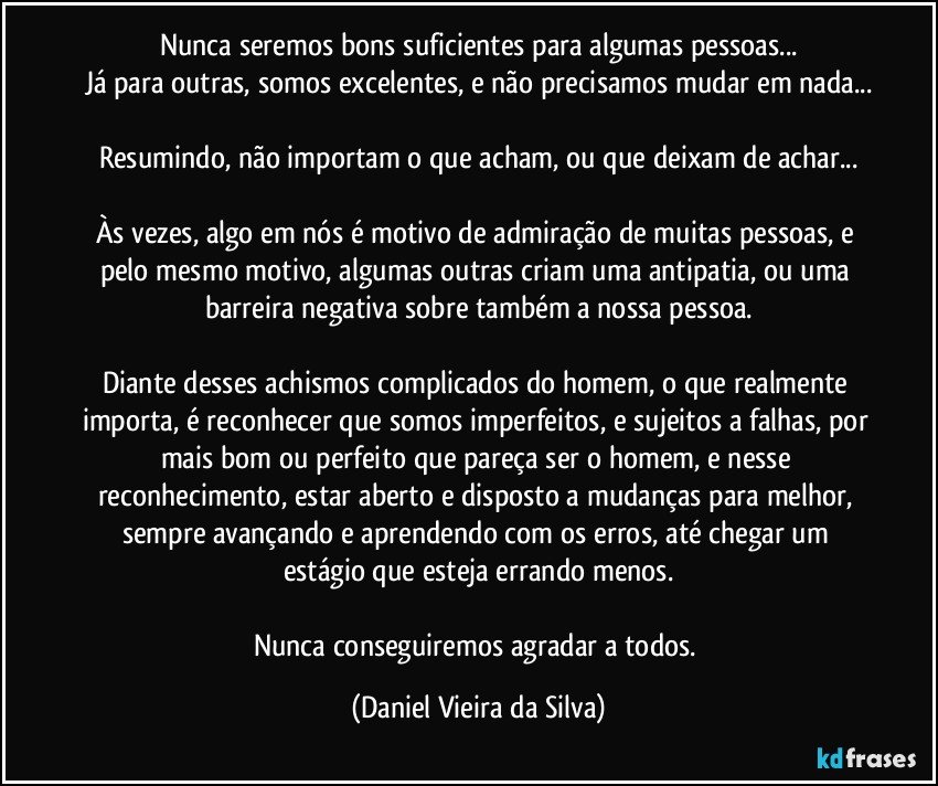 Nunca seremos bons suficientes para algumas pessoas...
Já para outras, somos excelentes, e não precisamos mudar em nada...

Resumindo, não importam o que acham, ou que deixam de achar...

Às vezes, algo em nós é motivo de admiração de muitas pessoas, e pelo mesmo motivo, algumas outras criam uma antipatia, ou uma barreira negativa sobre também a nossa pessoa.

Diante desses achismos complicados do homem, o que realmente importa, é reconhecer que somos imperfeitos, e sujeitos a falhas, por mais bom ou perfeito que pareça ser o homem, e nesse reconhecimento, estar aberto e disposto a mudanças para melhor, sempre avançando e aprendendo com os erros, até chegar um estágio que esteja errando menos.

Nunca conseguiremos agradar a todos. (Daniel Vieira da Silva)