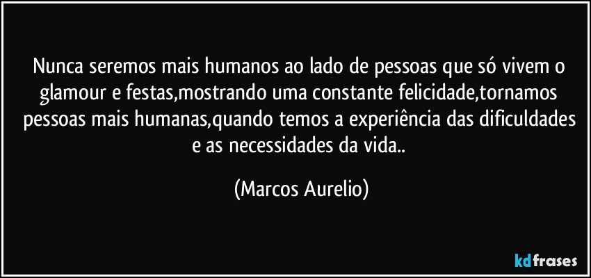 Nunca seremos mais humanos ao lado de pessoas que só vivem o glamour e festas,mostrando uma constante felicidade,tornamos pessoas mais humanas,quando temos a experiência das dificuldades e as necessidades da vida.. (Marcos Aurelio)