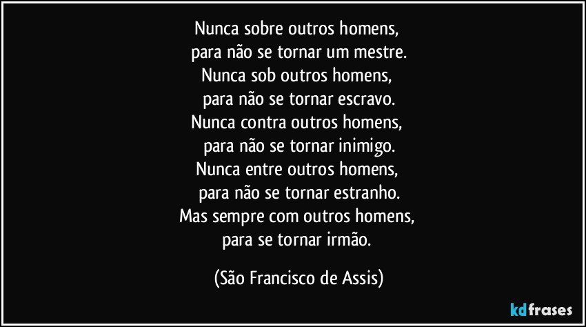 Nunca sobre outros homens, 
para não se tornar um mestre.
Nunca sob outros homens, 
para não se tornar escravo.
Nunca contra outros homens, 
para não se tornar inimigo.
Nunca entre outros homens, 
para não se tornar estranho.
Mas sempre com outros homens, 
para se tornar irmão. (São Francisco de Assis)